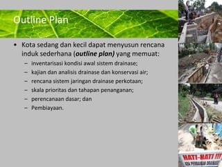 Powerpoint Templates 
Page 16 
Outline Plan 
• Kota sedang dan kecil dapat menyusun rencana 
induk sederhana (outline plan) yang memuat: 
– inventarisasi kondisi awal sistem drainase; 
– kajian dan analisis drainase dan konservasi air; 
– rencana sistem jaringan drainase perkotaan; 
– skala prioritas dan tahapan penanganan; 
– perencanaan dasar; dan 
– Pembiayaan. 
 
