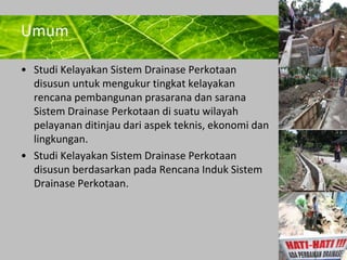 Powerpoint Templates 
Page 19 
Umum 
• Studi Kelayakan Sistem Drainase Perkotaan 
disusun untuk mengukur tingkat kelayakan 
rencana pembangunan prasarana dan sarana 
Sistem Drainase Perkotaan di suatu wilayah 
pelayanan ditinjau dari aspek teknis, ekonomi dan 
lingkungan. 
• Studi Kelayakan Sistem Drainase Perkotaan 
disusun berdasarkan pada Rencana Induk Sistem 
Drainase Perkotaan. 
 