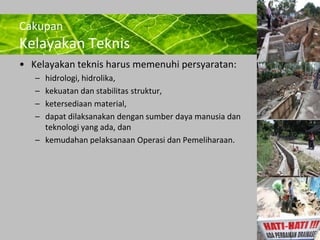Powerpoint Templates 
Page 22 
Cakupan 
Kelayakan Teknis 
• Kelayakan teknis harus memenuhi persyaratan: 
– hidrologi, hidrolika, 
– kekuatan dan stabilitas struktur, 
– ketersediaan material, 
– dapat dilaksanakan dengan sumber daya manusia dan 
teknologi yang ada, dan 
– kemudahan pelaksanaan Operasi dan Pemeliharaan. 
 