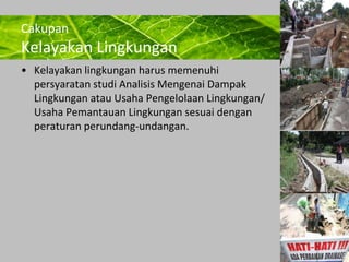 Powerpoint Templates 
Page 24 
Cakupan 
Kelayakan Lingkungan 
• Kelayakan lingkungan harus memenuhi 
persyaratan studi Analisis Mengenai Dampak 
Lingkungan atau Usaha Pengelolaan Lingkungan/ 
Usaha Pemantauan Lingkungan sesuai dengan 
peraturan perundang-undangan. 
 