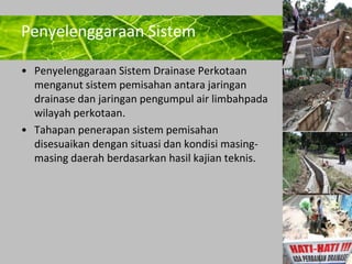 Powerpoint Templates 
Page 3 
Penyelenggaraan Sistem 
• Penyelenggaraan Sistem Drainase Perkotaan 
menganut sistem pemisahan antara jaringan 
drainase dan jaringan pengumpul air limbahpada 
wilayah perkotaan. 
• Tahapan penerapan sistem pemisahan 
disesuaikan dengan situasi dan kondisi masing-masing 
daerah berdasarkan hasil kajian teknis. 
 
