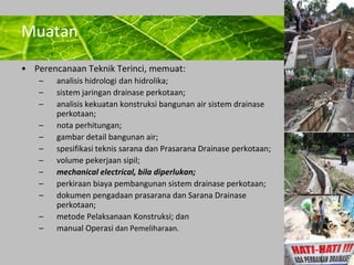 Powerpoint Templates 
Page 31 
Muatan 
• Perencanaan Teknik Terinci, memuat: 
– analisis hidrologi dan hidrolika; 
– sistem jaringan drainase perkotaan; 
– analisis kekuatan konstruksi bangunan air sistem drainase 
perkotaan; 
– nota perhitungan; 
– gambar detail bangunan air; 
– spesifikasi teknis sarana dan Prasarana Drainase perkotaan; 
– volume pekerjaan sipil; 
– mechanical electrical, bila diperlukan; 
– perkiraan biaya pembangunan sistem drainase perkotaan; 
– dokumen pengadaan prasarana dan Sarana Drainase 
perkotaan; 
– metode Pelaksanaan Konstruksi; dan 
– manual Operasi dan Pemeliharaan. 
 