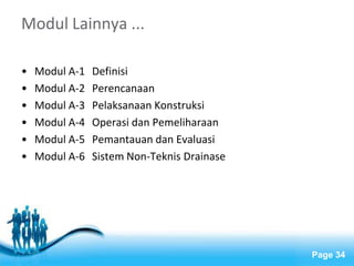 Free Powerpoint Templates 
Page 34 
Modul Lainnya ... 
• Modul A-1 Definisi 
• Modul A-2 Perencanaan 
• Modul A-3 Pelaksanaan Konstruksi 
• Modul A-4 Operasi dan Pemeliharaan 
• Modul A-5 Pemantauan dan Evaluasi 
• Modul A-6 Sistem Non-Teknis Drainase 
 
