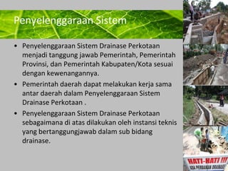 Powerpoint Templates 
Page 4 
Penyelenggaraan Sistem 
• Penyelenggaraan Sistem Drainase Perkotaan 
menjadi tanggung jawab Pemerintah, Pemerintah 
Provinsi, dan Pemerintah Kabupaten/Kota sesuai 
dengan kewenangannya. 
• Pemerintah daerah dapat melakukan kerja sama 
antar daerah dalam Penyelenggaraan Sistem 
Drainase Perkotaan . 
• Penyelenggaraan Sistem Drainase Perkotaan 
sebagaimana di atas dilakukan oleh instansi teknis 
yang bertanggungjawab dalam sub bidang 
drainase. 
 