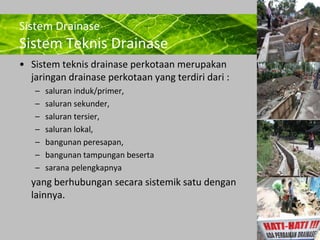 Powerpoint Templates 
Page 6 
Sistem Drainase 
Sistem Teknis Drainase 
• Sistem teknis drainase perkotaan merupakan 
jaringan drainase perkotaan yang terdiri dari : 
– saluran induk/primer, 
– saluran sekunder, 
– saluran tersier, 
– saluran lokal, 
– bangunan peresapan, 
– bangunan tampungan beserta 
– sarana pelengkapnya 
yang berhubungan secara sistemik satu dengan 
lainnya. 
 