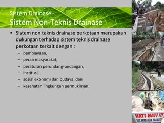Powerpoint Templates 
Page 7 
Sistem Drainase 
Sistem Non-Teknis Drainase 
• Sistem non teknis drainase perkotaan merupakan 
dukungan terhadap sistem teknis drainase 
perkotaan terkait dengan : 
– pembiayaan, 
– peran masyarakat, 
– peraturan perundang-undangan, 
– institusi, 
– sosial ekonomi dan budaya, dan 
– kesehatan lingkungan permukiman. 
 
