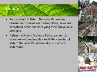 Powerpoint Templates 
Page 9 
Umum 
• Rencana Induk Sistem Drainase Perkotaan 
disusun untuk kawasan metropolitan, kawasan 
perkotaan besar dan kota yang mempunyai nilai 
strategis. 
• Dalam hal Sistem Drainase Perkotaan untuk 
kawasan kota sedang dan kecil, Rencana Induk 
Sistem Drainase Perkotaan disusun secara 
sederhana. 
 