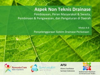 Aspek Non Teknis Drainase 
Powerpoint Templates 
Pembiayaan, Peran Masyarakat & Swasta, 
Pembinaan & Pengawasan, dan Pengaturan di Daerah 
Page 1 
Powerpoint Templates 
Modul A-6 
Penyelenggaraan Sistem Drainase Perkotaan 
AFSI 
Aliansi Fasilitator 
Sanitasi Indonesia 
 