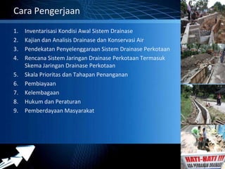 Powerpoint Templates 
Page 11 
Cara Pengerjaan 
1. Inventarisasi Kondisi Awal Sistem Drainase 
2. Kajian dan Analisis Drainase dan Konservasi Air 
3. Pendekatan Penyelenggaraan Sistem Drainase Perkotaan 
4. Rencana Sistem Jaringan Drainase Perkotaan Termasuk 
Skema Jaringan Drainase Perkotaan 
5. Skala Prioritas dan Tahapan Penanganan 
6. Pembiayaan 
7. Kelembagaan 
8. Hukum dan Peraturan 
9. Pemberdayaan Masyarakat 
 