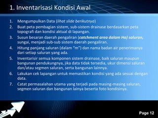 Powerpoint Templates 
Page 12 
1. Inventarisasi Kondisi Awal 
1. Mengumpulkan Data (lihat slide berikutnya) 
2. Buat peta pembagian sistem, sub-sistem drainase berdasarkan peta 
topografi dan kondisi aktual di lapangan. 
3. Susun besaran daerah pengaliran (catchment area dalam Ha) saluran, 
sungai, menjadi sub-sub sistem daerah pengaliran. 
4. Hitung panjang saluran (dalam “m”) dan nama badan air penerimanya 
dari setiap saluran yang ada. 
5. Inventarisir semua komponen sistem drainase, baik saluran maupun 
bangunan pendukungnya, jika data tidak tersedia, ukur dimensi saluran 
dan/atau segmen saluran, serta bangunan lainnya. 
6. Lakukan cek lapangan untuk memastikan kondisi yang ada sesuai dengan 
data. 
7. Catat permasalahan utama yang terjadi pada masing-masing saluran, 
segmen saluran dan bangunan lainya beserta foto kondisinya. 
 