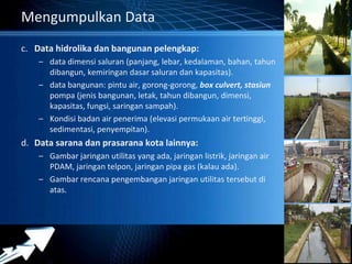 Powerpoint Templates 
Page 15 
Mengumpulkan Data 
c. Data hidrolika dan bangunan pelengkap: 
– data dimensi saluran (panjang, lebar, kedalaman, bahan, tahun 
dibangun, kemiringan dasar saluran dan kapasitas). 
– data bangunan: pintu air, gorong-gorong, box culvert, stasiun 
pompa (jenis bangunan, letak, tahun dibangun, dimensi, 
kapasitas, fungsi, saringan sampah). 
– Kondisi badan air penerima (elevasi permukaan air tertinggi, 
sedimentasi, penyempitan). 
d. Data sarana dan prasarana kota lainnya: 
– Gambar jaringan utilitas yang ada, jaringan listrik, jaringan air 
PDAM, jaringan telpon, jaringan pipa gas (kalau ada). 
– Gambar rencana pengembangan jaringan utilitas tersebut di 
atas. 
 
