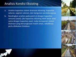 Powerpoint Templates 
Page 18 
Analisis Kondisi Eksisting 
a. Analisis kapasitas sistem drainase eksisting: kapasitas 
saluran, segmen saluran, dan bangunan pendukungnya. 
b. Bandingkan analisis pada point a) dengan kapasitas 
rencana (awal); jika kapasitas eksisting lebih besar atau 
sama dengan kapasitas awal, maka komponen sistem 
drainase yang bersangkutan masih aman, sebaliknya 
perlu dilakukan tindakan. 
 