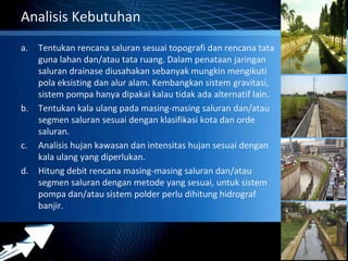 Powerpoint Templates 
Page 19 
Analisis Kebutuhan 
a. Tentukan rencana saluran sesuai topografi dan rencana tata 
guna lahan dan/atau tata ruang. Dalam penataan jaringan 
saluran drainase diusahakan sebanyak mungkin mengikuti 
pola eksisting dan alur alam. Kembangkan sistem gravitasi, 
sistem pompa hanya dipakai kalau tidak ada alternatif lain. 
b. Tentukan kala ulang pada masing-masing saluran dan/atau 
segmen saluran sesuai dengan klasifikasi kota dan orde 
saluran. 
c. Analisis hujan kawasan dan intensitas hujan sesuai dengan 
kala ulang yang diperlukan. 
d. Hitung debit rencana masing-masing saluran dan/atau 
segmen saluran dengan metode yang sesuai, untuk sistem 
pompa dan/atau sistem polder perlu dihitung hidrograf 
banjir. 
 