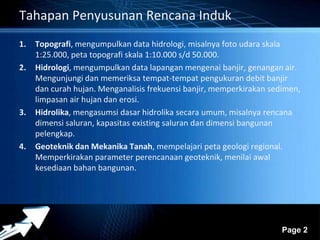 Powerpoint Templates 
Page 2 
Tahapan Penyusunan Rencana Induk 
1. Topografi, mengumpulkan data hidrologi, misalnya foto udara skala 
1:25.000, peta topografi skala 1:10.000 s/d 50.000. 
2. Hidrologi, mengumpulkan data lapangan mengenai banjir, genangan air. 
Mengunjungi dan memeriksa tempat-tempat pengukuran debit banjir 
dan curah hujan. Menganalisis frekuensi banjir, memperkirakan sedimen, 
limpasan air hujan dan erosi. 
3. Hidrolika, mengasumsi dasar hidrolika secara umum, misalnya rencana 
dimensi saluran, kapasitas existing saluran dan dimensi bangunan 
pelengkap. 
4. Geoteknik dan Mekanika Tanah, mempelajari peta geologi regional. 
Memperkirakan parameter perencanaan geoteknik, menilai awal 
kesediaan bahan bangunan. 
 