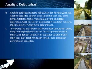 Powerpoint Templates 
Page 20 
Analisis Kebutuhan 
e. Analisis perbedaan antara kebutuhan dan kondisi yang ada. 
Apabila kapasitas saluran existing lebih besar atau sama 
dengan debit rencana, maka saluran yang ada dapat 
digunakan. Apabila saluran existing lebih kecil dari rencana, 
maka saluran tersebut perlu ada tindakan. 
f. Tindakan yang dilakukan diarahkan untuk penurunan debit, 
dengan mengimplementasikan fasilitas pemanenan air 
hujan. Jika dengan tindakan ini kapasitas saluran masih 
lebih kecil dari debit yang akan terjadi, baru dilakukan 
peningkatan kapasitas. 
 