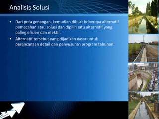 Powerpoint Templates 
Page 21 
Analisis Solusi 
• Dari peta genangan, kemudian dibuat beberapa alternatif 
pemecahan atau solusi dan dipilih satu alternatif yang 
paling efisien dan efektif. 
• Alternatif tersebut yang dijadikan dasar untuk 
perencanaan detail dan penyusunan program tahunan. 
 