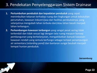 3. Pendekatan Penyelenggaraan Sistem Drainase 
Powerpoint Templates 
Page 22 
1. Pertumbuhan penduduk dan kepadatan penduduk yang cepat 
menimbulkan tekanan terhadap ruang dan lingkungan untuk kebutuhan 
perumahan, kawasan industri/jasa dan fasilitas penduduknya, yang 
selanjutnya mengubah lahan terbuka dan/atau lahan basah menjadi 
lahan terbangun. 
2. Perkembangan kawasan terbangun yang sangat pesat sering tidak 
terkendali dan tidak sesuai lagi dengan tata ruang maupun konsep 
pembangunan yang berkelanjutan, mengakibatkan banyak kawasan-kawasan 
rendah yang semula berfungsi sebagai tempat penampungan 
air sementara (retarding pond) dan bantaran sungai beubah menjadi 
tempat hunian penduduk. 
bersambung 
 