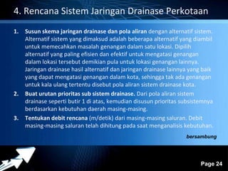 4. Rencana Sistem Jaringan Drainase Perkotaan 
1. Susun skema jaringan drainase dan pola aliran dengan alternatif sistem. 
Alternatif sistem yang dimaksud adalah beberapa alternatif yang diambil 
untuk memecahkan masalah genangan dalam satu lokasi. Dipilih 
alternatif yang paling efisien dan efektif untuk mengatasi genangan 
dalam lokasi tersebut demikian pula untuk lokasi genangan lainnya. 
Jaringan drainase hasil alternatif dan jaringan drainase lainnya yang baik 
yang dapat mengatasi genangan dalam kota, sehingga tak ada genangan 
untuk kala ulang tertentu disebut pola aliran sistem drainase kota. 
Powerpoint Templates 
Page 24 
2. Buat urutan prioritas sub sistem drainase. Dari pola aliran sistem 
drainase seperti butir 1 di atas, kemudian disusun prioritas subsistemnya 
berdasarkan kebutuhan daerah masing-masing. 
3. Tentukan debit rencana (m/detik) dari masing-masing saluran. Debit 
masing-masing saluran telah dihitung pada saat menganalisis kebutuhan. 
bersambung 
 