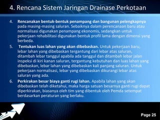 4. Rencana Sistem Jaringan Drainase Perkotaan 
4. Rencanakan bentuk-bentuk penampang dan bangunan pelengkapnya 
pada masing-masing saluran. Sebaiknya dalam perencanaan baru atau 
normalisasi digunakan penampang ekonomis, sedangkan untuk 
pekerjaan rehabilitasi digunakan bentuk profil lama dengan dimensi yang 
berbeda. 
Powerpoint Templates 
Page 25 
5. Tentukan luas lahan yang akan dibebaskan. Untuk pekerjaan baru, 
lebar lahan yang dibebaskan tergantung dari lebar atas saluran, 
ditambah lebar tanggul apabila ada tanggul dan ditambah lebar jalan 
inspeksi di kiri kanan saluran, tergantung kebutuhan dan luas lahan yang 
dibebaskan, lebar lahan yang dibebaskan kali panjang saluran. Untuk 
pekerjaan normalisasi, lebar yang dibebaskan dikurangi lebar atas 
saluran yang ada. 
6. Perkirakan besar biaya ganti rugi lahan. Apabila lahan yang akan 
dibebaskan telah diketahui, maka harga satuan besarnya ganti rugi dapat 
diperkirakan, biasanya oleh tim yang dibentuk oleh Pemda setempat 
berdasarkan peraturan yang berlaku. 
 