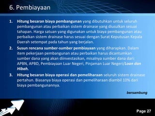 Powerpoint Templates 
Page 27 
6. Pembiayaan 
1. Hitung besaran biaya pembangunan yang dibutuhkan untuk seluruh 
pembangunan atau perbaikan sistem drainase yang diusulkan sesuai 
tahapan. Harga satuan yang digunakan untuk biaya pembangunan atau 
perbaikan sistem drainase harus sesuai dengan Surat Keputusan Kepala 
Daerah setempat pada tahun yang berjalan. 
2. Susun rencana sumber-sumber pembiayaan yang diharapkan. Dalam 
item pekerjaan pembangunan atau perbaikan harus dicantumkan 
sumber dana yang akan diinvestasikan, misalnya sumber dana dari: 
APBN, APBD, Pembiayaan Luar Negeri, Pinjaman Luar Negeri/Loan dan 
Hibah. 
3. Hitung besaran biaya operasi dan pemeliharaan seluruh sistem drainase 
pertahun. Biasanya biaya operasi dan pemeliharaan diambil 10% dari 
biaya pembangunannya. 
bersambung 
 