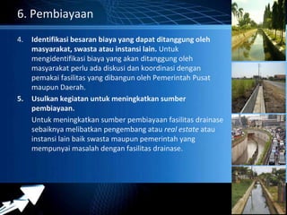 Powerpoint Templates 
Page 28 
6. Pembiayaan 
4. Identifikasi besaran biaya yang dapat ditanggung oleh 
masyarakat, swasta atau instansi lain. Untuk 
mengidentifikasi biaya yang akan ditanggung oleh 
masyarakat perlu ada diskusi dan koordinasi dengan 
pemakai fasilitas yang dibangun oleh Pemerintah Pusat 
maupun Daerah. 
5. Usulkan kegiatan untuk meningkatkan sumber 
pembiayaan. 
Untuk meningkatkan sumber pembiayaan fasilitas drainase 
sebaiknya melibatkan pengembang atau real estate atau 
instansi lain baik swasta maupun pemerintah yang 
mempunyai masalah dengan fasilitas drainase. 
 