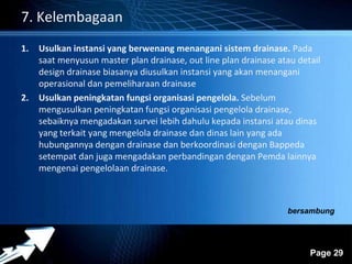 Powerpoint Templates 
Page 29 
7. Kelembagaan 
1. Usulkan instansi yang berwenang menangani sistem drainase. Pada 
saat menyusun master plan drainase, out line plan drainase atau detail 
design drainase biasanya diusulkan instansi yang akan menangani 
operasional dan pemeliharaan drainase 
2. Usulkan peningkatan fungsi organisasi pengelola. Sebelum 
mengusulkan peningkatan fungsi organisasi pengelola drainase, 
sebaiknya mengadakan survei lebih dahulu kepada instansi atau dinas 
yang terkait yang mengelola drainase dan dinas lain yang ada 
hubungannya dengan drainase dan berkoordinasi dengan Bappeda 
setempat dan juga mengadakan perbandingan dengan Pemda lainnya 
mengenai pengelolaan drainase. 
bersambung 
 
