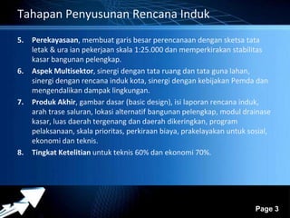 Powerpoint Templates 
Page 3 
Tahapan Penyusunan Rencana Induk 
5. Perekayasaan, membuat garis besar perencanaan dengan sketsa tata 
letak & ura ian pekerjaan skala 1:25.000 dan memperkirakan stabilitas 
kasar bangunan pelengkap. 
6. Aspek Multisektor, sinergi dengan tata ruang dan tata guna lahan, 
sinergi dengan rencana induk kota, sinergi dengan kebijakan Pemda dan 
mengendalikan dampak lingkungan. 
7. Produk Akhir, gambar dasar (basic design), isi laporan rencana induk, 
arah trase saluran, lokasi alternatif bangunan pelengkap, modul drainase 
kasar, luas daerah tergenang dan daerah dikeringkan, program 
pelaksanaan, skala prioritas, perkiraan biaya, prakelayakan untuk sosial, 
ekonomi dan teknis. 
8. Tingkat Ketelitian untuk teknis 60% dan ekonomi 70%. 
 
