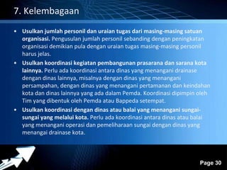 Powerpoint Templates 
Page 30 
7. Kelembagaan 
• Usulkan jumlah personil dan uraian tugas dari masing-masing satuan 
organisasi. Pengusulan jumlah personil sebanding dengan peningkatan 
organisasi demikian pula dengan uraian tugas masing-masing personil 
harus jelas. 
• Usulkan koordinasi kegiatan pembangunan prasarana dan sarana kota 
lainnya. Perlu ada koordinasi antara dinas yang menangani drainase 
dengan dinas lainnya, misalnya dengan dinas yang menangani 
persampahan, dengan dinas yang menangani pertamanan dan keindahan 
kota dan dinas lainnya yang ada dalam Pemda. Koordinasi dipimpin oleh 
Tim yang dibentuk oleh Pemda atau Bappeda setempat. 
• Usulkan koordinasi dengan dinas atau balai yang menangani sungai-sungai 
yang melalui kota. Perlu ada koordinasi antara dinas atau balai 
yang menangani operasi dan pemeliharaan sungai dengan dinas yang 
menangai drainase kota. 
 