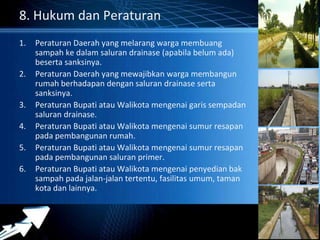Powerpoint Templates 
Page 31 
8. Hukum dan Peraturan 
1. Peraturan Daerah yang melarang warga membuang 
sampah ke dalam saluran drainase (apabila belum ada) 
beserta sanksinya. 
2. Peraturan Daerah yang mewajibkan warga membangun 
rumah berhadapan dengan saluran drainase serta 
sanksinya. 
3. Peraturan Bupati atau Walikota mengenai garis sempadan 
saluran drainase. 
4. Peraturan Bupati atau Walikota mengenai sumur resapan 
pada pembangunan rumah. 
5. Peraturan Bupati atau Walikota mengenai sumur resapan 
pada pembangunan saluran primer. 
6. Peraturan Bupati atau Walikota mengenai penyedian bak 
sampah pada jalan-jalan tertentu, fasilitas umum, taman 
kota dan lainnya. 
 