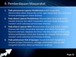 Powerpoint Templates 
Page 32 
9. Pemberdayaan Masyarakat 
1. Pada penyusunan Laporan Pendahuluan tokoh masyarakat 
diikutsertakan dalam diskusi dan survei, agar masyarakat tahu sejak awal 
rencana pembangunan sistem drainase. 
2. Pada diskusi Laporan Pendahuluan diikutsertakan dinas yang terkait 
masalah drainase dan tokoh masyarakat setempat untuk memperoleh 
masukan untuk suksesnya perencanaan drainase. 
3. Pada diskusi Laporan Akhir diikutsertakan dinas yang terkait masalah 
drainase dan tokoh masyarakat setempat serta Badan Pertanahan 
Nasional setempat, Bappeda dan Dinas Tata Kota mengenai lahan yang 
terkena pembebasan untuk jalur drainase dan masalah lainnya sebagai 
masukan untuk suksesnya perencanaan drainase. 
4. Pada pelaksanaan fisik di lapangan masyarakat telah mengetahui 
rencana jaringan drainase ini, sehingga pelaksanaan fisiknya tidak 
mengalami kesulitan dalam pembebasan tanahnya. 
 
