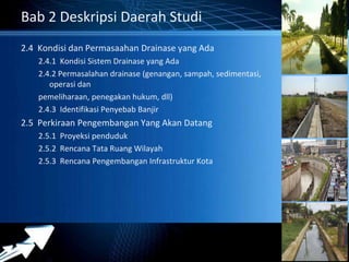 Powerpoint Templates 
Page 36 
Bab 2 Deskripsi Daerah Studi 
2.4 Kondisi dan Permasaahan Drainase yang Ada 
2.4.1 Kondisi Sistem Drainase yang Ada 
2.4.2 Permasalahan drainase (genangan, sampah, sedimentasi, 
operasi dan 
pemeliharaan, penegakan hukum, dll) 
2.4.3 Identifikasi Penyebab Banjir 
2.5 Perkiraan Pengembangan Yang Akan Datang 
2.5.1 Proyeksi penduduk 
2.5.2 Rencana Tata Ruang Wilayah 
2.5.3 Rencana Pengembangan Infrastruktur Kota 
 