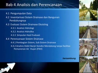 Powerpoint Templates 
Page 38 
Bab 4 Analisis dan Perencanaan 
4.1 Pengumpulan Data 
4.2 Inventarisasi Sistem Drainase dan Bangunan 
Pendukungnya 
4.3 Evaluasi Sistem Drainase Eksisting 
4.3.1 Analisis Hidrologi 
4.3.2 Analisis Hidrolika 
4.3.3 Simpulan Hasil Evaluasi 
4.4 Perencanaan Sistem Drainase 
4.4.1 Pembagian Sistem, Sub Sistem Drainase 
4.4.2 Analisis Debit Banjir Kondisi Mendatang tanpa fasilitas 
Pemanenan Air Hujan (PAH) 
bersambung 
 