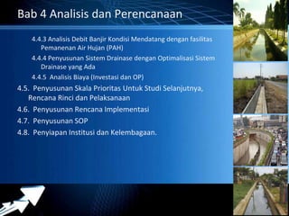 Powerpoint Templates 
Page 39 
Bab 4 Analisis dan Perencanaan 
4.4.3 Analisis Debit Banjir Kondisi Mendatang dengan fasilitas 
Pemanenan Air Hujan (PAH) 
4.4.4 Penyusunan Sistem Drainase dengan Optimalisasi Sistem 
Drainase yang Ada 
4.4.5 Analisis Biaya (Investasi dan OP) 
4.5. Penyusunan Skala Prioritas Untuk Studi Selanjutnya, 
Rencana Rinci dan Pelaksanaan 
4.6. Penyusunan Rencana Implementasi 
4.7. Penyusunan SOP 
4.8. Penyiapan Institusi dan Kelembagaan. 
 