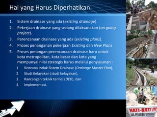 Powerpoint Templates 
Page 4 
Hal yang Harus Diperhatikan 
1. Sistem drainase yang ada (existing drainage). 
2. Pekerjaan drainase yang sedang dilaksanakan (on going 
project). 
3. Perencanaan drainase yang ada (existing plans). 
4. Proses penanganan pekerjaan Existing dan New Plans 
5. Proses penangan perencanaan drainase baru untuk 
kota metropolitan, kota besar dan kota yang 
mempunyai nilai strategis harus melalui penyusunan : 
1. Rencana Induk Sistem Drainase (Drainage Master Plan), 
2. Studi Kelayakan (studi kelayakan), 
3. Rancangan teknik terinci (DED), dan 
4. Implementasi. 
 