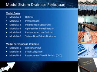 Powerpoint Templates 
Page 41 
Modul Sistem Drainase Perkotaan 
Modul Dasar 
• Modul A-1 Definisi 
• Modul A-2 Perencanaan 
• Modul A-3 Pelaksanaan Konstruksi 
• Modul A-4 Operasi dan Pemeliharaan 
• Modul A-5 Pemantauan dan Evaluasi 
• Modul A-6 Sistem Non-Teknis Drainase 
Modul Perencanaan Drainase 
• Modul B-1 Rencana Induk 
• Modul B-2 Studi Kelayakan 
• Mdoul B-3 Perencanaan Teknik Terinci (DED) 
 