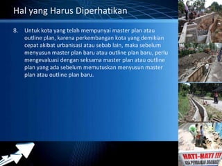 Powerpoint Templates 
Page 6 
Hal yang Harus Diperhatikan 
8. Untuk kota yang telah mempunyai master plan atau 
outline plan, karena perkembangan kota yang demikian 
cepat akibat urbanisasi atau sebab lain, maka sebelum 
menyusun master plan baru atau outline plan baru, perlu 
mengevaluasi dengan seksama master plan atau outline 
plan yang ada sebelum memutuskan menyusun master 
plan atau outline plan baru. 
 