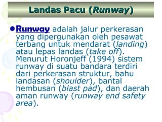 Landas Pacu (Runway)

• Runway adalah jalur perkerasan

yang dipergunakan oleh pesawat
terbang untuk mendarat (landing)
atau lepas landas (take off).
Menurut Horonjeff (1994) sistem
runway di suatu bandara terdiri
dari perkerasan struktur, bahu
landasan (shoulder), bantal
hembusan (blast pad), dan daerah
aman runway (runway end safety
area).

 