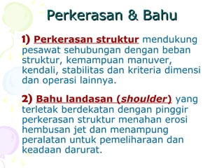 Perkerasan & Bahu
1) Perkerasan struktur mendukung

pesawat sehubungan dengan beban
struktur, kemampuan manuver,
kendali, stabilitas dan kriteria dimensi
dan operasi lainnya.

2) Bahu landasan (shoulder) yang
terletak berdekatan dengan pinggir
perkerasan struktur menahan erosi
hembusan jet dan menampung
peralatan untuk pemeliharaan dan
keadaan darurat.

 