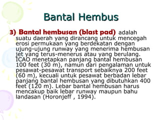 Bantal Hembus
3) Bantal hembusan (blast pad)

adalah
suatu daerah yang dirancang untuk mencegah
erosi permukaan yang berdekatan dengan
ujung-ujung runway yang menerima hembusan
jet yang terus-menerus atau yang berulang.
ICAO menetapkan panjang bantal hembusan
100 feet (30 m), namun dari pengalaman untuk
pesawat-pesawat transport sebaiknya 200 feet
(60 m), kecuali untuk pesawat berbadan lebar
panjang bantal hembusan yang dibutuhkan 400
feet (120 m). Lebar bantal hembusan harus
mencakup baik lebar runway maupun bahu
landasan (Horonjeff , 1994).

 