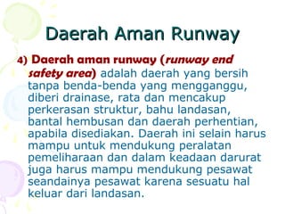 Daerah Aman Runway
4) Daerah aman runway (runway end
safety area) adalah daerah yang bersih
tanpa benda-benda yang mengganggu,
diberi drainase, rata dan mencakup
perkerasan struktur, bahu landasan,
bantal hembusan dan daerah perhentian,
apabila disediakan. Daerah ini selain harus
mampu untuk mendukung peralatan
pemeliharaan dan dalam keadaan darurat
juga harus mampu mendukung pesawat
seandainya pesawat karena sesuatu hal
keluar dari landasan.

 