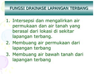 FUNGSI DRAINASE LAPANGAN TERBANG

1. Intersepsi dan mengalirkan air
permukaan dan air tanah yang
berasal dari lokasi di sekitar
lapangan terbang.
2. Membuang air permukaan dari
lapangan terbang
3. Membuang air bawah tanah dari
lapangan terbang

 