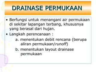 DRAINASE PERMUKAAN
• Berfungsi untuk menangani air permukaan
di sekitar lapangan terbang, khususnya
yang berasal dari hujan.
• Langkah perencanaan :
a. menentukan debit rencana (berupa
aliran permukaan/runoff)
b. menentukan layout drainase
permukaan

 