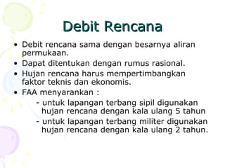 Debit Rencana
• Debit rencana sama dengan besarnya aliran
permukaan.
• Dapat ditentukan dengan rumus rasional.
• Hujan rencana harus mempertimbangkan
faktor teknis dan ekonomis.
• FAA menyarankan :
- untuk lapangan terbang sipil digunakan
hujan rencana dengan kala ulang 5 tahun
- untuk lapangan terbang militer digunakan
hujan rencana dengan kala ulang 2 tahun.

 