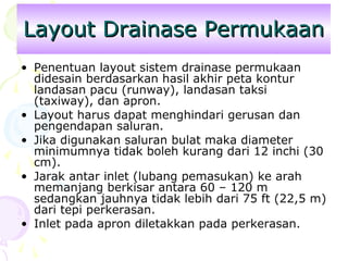 Layout Drainase Permukaan
• Penentuan layout sistem drainase permukaan
didesain berdasarkan hasil akhir peta kontur
landasan pacu (runway), landasan taksi
(taxiway), dan apron.
• Layout harus dapat menghindari gerusan dan
pengendapan saluran.
• Jika digunakan saluran bulat maka diameter
minimumnya tidak boleh kurang dari 12 inchi (30
cm).
• Jarak antar inlet (lubang pemasukan) ke arah
memanjang berkisar antara 60 – 120 m
sedangkan jauhnya tidak lebih dari 75 ft (22,5 m)
dari tepi perkerasan.
• Inlet pada apron diletakkan pada perkerasan.

 