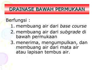 DRAINASE BAWAH PERMUKAAN
Berfungsi :
1. membuang air dari base course
2. membuang air dari subgrade di
bawah permukaan
3. menerima, mengumpulkan, dan
membuang air dari mata air
atau lapisan tembus air.

 