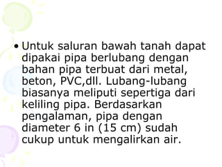 • Untuk saluran bawah tanah dapat
dipakai pipa berlubang dengan
bahan pipa terbuat dari metal,
beton, PVC,dll. Lubang-lubang
biasanya meliputi sepertiga dari
keliling pipa. Berdasarkan
pengalaman, pipa dengan
diameter 6 in (15 cm) sudah
cukup untuk mengalirkan air.

 