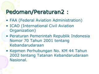 Pedoman/Peraturan2 :
• FAA (Federal Aviation Administration)
• ICAO (International Civil Aviation
Organization)
• Peraturan Pemerintah Republik Indonesia
Nomor 70 Tahun 2001 tentang
Kebandarudaraan
• Kepmen Perhubungan No. KM 44 Tahun
2002 tentang Tatanan Kebandarudaraan
Nasional.

 