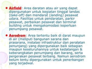 • Airfield: Area daratan atau air yang dapat

dipergunakan untuk kegiatan tinggal landas
(take-off) dan mendarat (landing) pesawat
udara. Fasilitas untuk pendaratan, parkir
pesawat, perbaikan pesawat dan terminal
building untuk mengakomodasi keperluan
penumpang pesawat.

• Aerodrom: Area tertentu baik di darat maupun

di air (meliputi bangunan sarana dan
prasarana, instalasi infrastruktur dan peralatan
penunjang) yang dipergunakan baik sebagian
maupun keseluruhannya untuk kedatangan &
keberangkatan penumpang dan barang, serta
pergerakan pesawat terbang. Namun aerodrom
belum tentu dipergunakan untuk penerbangan
yang terjadwal.

 
