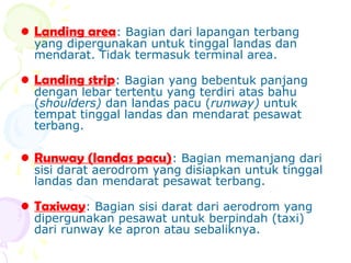 • Landing area: Bagian dari lapangan terbang
yang dipergunakan untuk tinggal landas dan
mendarat. Tidak termasuk terminal area.

• Landing strip: Bagian yang bebentuk panjang
dengan lebar tertentu yang terdiri atas bahu
(shoulders) dan landas pacu (runway) untuk
tempat tinggal landas dan mendarat pesawat
terbang.

• Runway (landas pacu): Bagian memanjang dari

sisi darat aerodrom yang disiapkan untuk tinggal
landas dan mendarat pesawat terbang.

• Taxiway: Bagian sisi darat dari aerodrom yang
dipergunakan pesawat untuk berpindah (taxi)
dari runway ke apron atau sebaliknya.

 