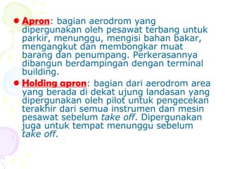 • Apron: bagian aerodrom yang

dipergunakan oleh pesawat terbang untuk
parkir, menunggu, mengisi bahan bakar,
mengangkut dan membongkar muat
barang dan penumpang. Perkerasannya
dibangun berdampingan dengan terminal
building.
• Holding apron: bagian dari aerodrom area
yang berada di dekat ujung landasan yang
dipergunakan oleh pilot untuk pengecekan
terakhir dari semua instrumen dan mesin
pesawat sebelum take off. Dipergunakan
juga untuk tempat menunggu sebelum
take off.

 
